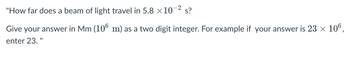 -2
"How far does a beam of light travel in 5.8 ×10¯ s?
Give your answer in Mm (106 m) as a two digit integer. For example if your answer is 23 × 106,
enter 23. "