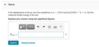 Part A
If the displacement of the air cart from equilibrium is a =
maximum kinetic energy of the cart.
(10.0 cm)cos[(2.00 s-1)t + 1], find the
S
Express your answer using two significant figures.
?
Kmax
J
%3D
Submit
Request Answer
