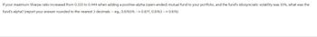 If your maximum Sharpe ratio increased from 0.333 to 0.444 when adding a positive-alpha (open-ended) mutual fund to your portfolio, and the fund's idiosyncratic volatility was 15%, what was the
fund's alpha? (report your answer rounded to the nearest 3 decimals -- eg., 0.8765 % --> 0.877, 0.8763 --> 0.876)