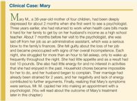 Clinical Case: Mary
May
M., a 38-year-old mother of four children, had been deeply
depressed for about 2 months when she first went to see a psychologist.
Three years earlier, she had returned to work when health care bills made
it hard for her family to get by on her husband's income as a high school
teacher. About 7 months before her visit to the psychologist, she was
laid off from her job as an administrative assistant, which was a serious
blow to the family's finances. She felt guilty about the loss of her job
and became preoccupied with signs of her overall incompetence. Each
night, she struggled for more than an hour to fall asleep, only to wake up
frequently throughout the night. She had little appetite and as
lost 10 pounds. She also had little energy for and no interest in activities
that she had enjoyed in the past. Household chores became impossible
for her to do, and her husband began to complain. Their marriage had
already been strained for 2 years, and her negativity and lack of energy
contributed to further arguments. Finally, realizing that Mary's symptoms
were serious, Mr. M. cajoled her into making an appointment with a
psychologist. (You will read about the outcome of Mary's treatment
later in this chapter.)
result had
