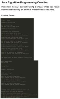 Java Algorithm Programming Question
Implement the ADT queue by using a circular linked list. Recall
that this list has only an external reference to its last note.
Example Output:
Create a queue:
isEmpty () returns true
Add to queue to get
Joe Jess Jim Jill Jane Jerry
isEmpty () returns false
Testing getFront and dequeue:
Joe is at the front of the queue.
Joe is removed from the front of the queue.
Jess is at the front of the queue.
Jess is removed from the front of the queue.
Jim is at the front of the queue.
Jim is removed from the front of the queue.
Jill is at the front of the queue.
Jill is removed from the front of the queue.
Jane is at the front of the queue.
Jane is removed from the front of the queue.
Jerry is at the front of the queue.
Jerry is removed from the front of the queue.
The queue should be empty: isEmpty() returns true
Add to queue to get
Joe Jess Jim
Testing clear:
isEmpty() returns true
Add to queue to get
Joe Jess Jim
Joe is at the front of the queue.
Joe is removed from the front of the queue.
Jess is at the front of the queue.
Jess is removed from the front of the queue.
Jim is at the front of the queue.
Jim is removed fron the front of the queue.
The queue shou ld be empty: isEmpty() returns true
The next calls will thraw an exception.
Exception in thread "main" EmptyQueueException
at CircularLinkedQueue.getFront(CircularLinkedQueue.java:55)
at Driver.testQueue0perations(Driver.java:76)
at Driver.main (Driver.java: 12)
