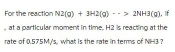 For the reaction N2(g) + 3H2(g) -> 2NH3(g), if
, at a particular moment in time, H2 is reacting at the
rate of 0.575M/s, what is the rate in terms of NH3 ?