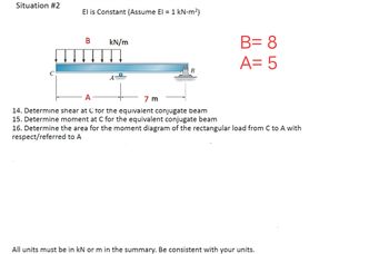 Situation #2
El is Constant (Assume El = 1 kN-m²)
B
kN/m
A
B= 8
A= 5
A
14. Determine shear at C for the equivalent conjugate beam
15. Determine moment at C for the equivalent conjugate beam
16. Determine the area for the moment diagram of the rectangular load from C to A with
respect/referred to A
7 m
All units must be in kN or m in the summary. Be consistent with your units.