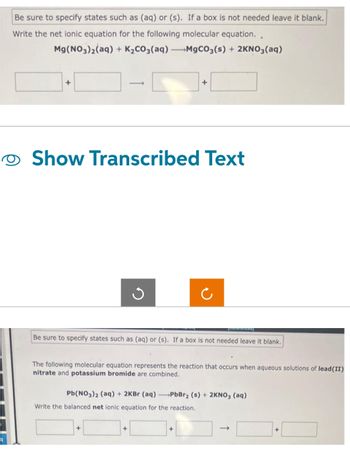 Be sure to specify states such as (aq) or (s). If a box is not needed leave it blank.
Write the net ionic equation for the following molecular equation..
Mg(NO3)₂(aq) + K₂CO3(aq) →MgCO3(s) + 2KNO3(aq)
+
Show Transcribed Text
Be sure to specify states such as (aq) or (s). If a box is not needed leave it blank.
The following molecular equation represents the reaction that occurs when aqueous solutions of lead (II)
nitrate and potassium bromide are combined.
+
Pb(NO3)2 (aq) + 2KBr (aq)-PbBr₂ (s) + 2KNO3(aq)
Write the balanced net ionic equation for the reaction.
+
+
+
+