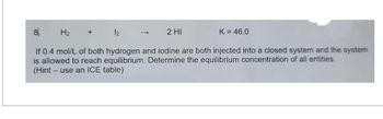 H₂
8.
If 0.4 mol/L of both hydrogen and iodine are both injected into a closed system and the system
is allowed to reach equilibrium. Determine the equilibrium concentration of all entities.
(Hint - use an ICE table)
+
12
→
2 HI
K = 46.0