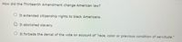 How did the Thirteenth Amendment change American law?
O It extended citizenship rights to black Americans.
It abolished slavery.
It forbade the denial of the vote on account of "race, color or previous condition of servitude."
