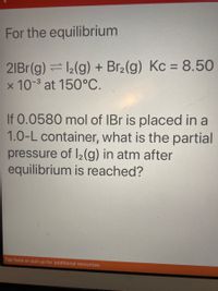 For the equilibrium
2IB1(g) =2(g) + Br2(g) Kc = 8.50
x 10- at 150°C.
%3D
If 0.0580 mol of IBr is placed in a
1.0-L container, what is the partial
pressure of I2(g) in atm after
equilibrium is reached?
Tap here or pull up for additional resources
