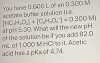 You have 0.600 L of an 0.300 M
acetate buffer solution (i.e.
[HC;H,O2] + [C,H¿O¿¯] = 0.300 M)
at pH 5.30. What will the new pH
of the solution be if you add 82.0
mL of 1.000 M HCI to it. Acetic
acid has a pKa of 4.74.
