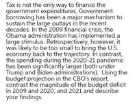 Tax is not the only way to finance the
government expenditures. Government
borrowing has been a major mechanism to
sustain the large outlays in the recent
decades. In the 2009 financial crisis, the
Obama administration has implemented a
large stimulus. Retrospectively, however, it
was likely to be too small to bring the U.S.
economy back to the trajectory. In contrast,
the spending during the 2020-21 pandemic
has been significantly larger (both under
Trump and Biden administrations). Using the
budget projection in the CBO's report,
contrast the magnitude of the budget deficit
in 2009 and 2020, and 2021 and describe
your findings.
