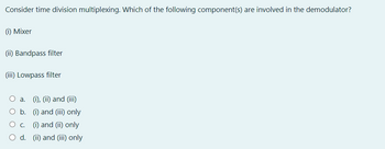 Consider time division multiplexing. Which of the following component(s) are involved in the demodulator?
(i) Mixer
(ii) Bandpass filter
(iii) Lowpass filter
O a. (i), (ii) and (iii)
O b.
(i) and (iii) only
(i) and (ii) only
d. (ii) and (iii) only
