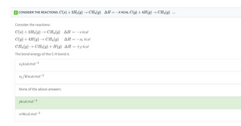 8 CONSIDER THE REACTIONS: C(s) + 2H₂(g) → CH4 (9) AH = -X KCAL C(g) + 4H(g) → CH₂(g) ...
Consider the reactions:
C(s) + 2H₂(g) → CH4(9) AH = -x kcal
C(g) + 4H (g) → CH₂(g)
ΔΗ = −xı kcal
CH₂(g) → CH3(g) + H(g) AH = +y kcal
The bond energy of the C-H bond is
X₁ kcal.mol-1
X1/4 kcal.mol-1
None of the above answers
ykcal.mol-1
x/4kcal.mol-1