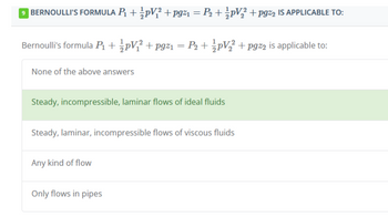 BERNOULLI'S FORMULA P₁ + ½pV;² +pg²1 = P₂ + ½pV₂2² +pg%2 IS APPLICABLE TO:
Bernoulli's formula ₁ + 1/{pV₁² + pgz1 = P₂ + ½ pV₂² + pgz2 is applicable to:
None of the above answers
Steady, incompressible, laminar flows of ideal fluids
Steady, laminar, incompressible flows of viscous fluids
Any kind of flow
Only flows in pipes