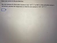 Enter your answer in the provided box.
The rate constant of a first-order reaction is 3.4 x 10s at 350.°C. If the activation energy is
143 kJ/mol, calculate the temperature at which its rate constant is 7.25 x 10s.
PC
