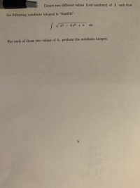Detect two different values (real numbers) of k such that
he following indefinite integral is "feasible":
V x4 - 8x2 + k
dx.
For each of those two values of k, perform the indefinite integral.
