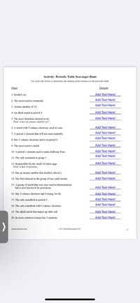 Activity: Periodic Table Scavenger Hunt
Use each clue below to determine the identity of the element on the periodie table.
Clues:
Element:
1. Symbol Au.
Add Text Here!
Add Text Here!
2. The most reactive nonmetal.
Add Text Here!
3. Atomic number of 12.
4. An alkali metal in period 4.
Add Text Here!
5. The most abundant element in air.
Hint: it has an atomic mumber of 7.
Add Text Here!
Add Text Here!
Add Text Here!
6. A metal with 3 valence electrons, used in cans.
7. A period 3 element that will not react naturally.
Add Text Here!
8. Has 5 valence electrons and is in period 3.
9. The most reactive metal.
Add Text Here!
10. A period 1 element used to make balloons float.
Add Text Here!
Add Text Here!
11. The only nonmetal in group 1.
12. Responsible for the smell of rotten eggs.
Hint: it has 16 protons.
Add Text Here!
Add Text Here!
Add Text Here!
13. Has an atomic number that doubles silicon's.
14. The first element in the group of rare earth metals.
15. A group 12 metal that was once used in thermometers,
but is now known to be poisonous.
Add Text Here!
Add Text Here!
16. Has 3 valence electrons and 4 energy levels.
17. The only metalloid in period 3.
Add Text Here!
Add Text Here!
18. The only metalloid with 3 valence electrons.
Add Text Here!
Add Text Here!
19. The alkali metal that makes up table salt.
20. Its most common isotope has 5 neutrons.
Alomic Structure Unit
es Not Rocket Science 2017
17
