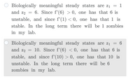 Biologically meaningful steady states are z1 =
and z2
6. Since f'(6) > 0, one has that 6 is
unstable, and since f'(1) < 0, one has that 1 is
stable. In the long term there will be 1 zombies
in my lab.
Biologically meaningful steady states are z1 = 6
and z2 = 10. Since f'(6) < 0, one has that 6 is
stable, and since f'(10) > 0, one has that 10 is
unstable. In the long term there will be 6
zombies in my lab.
