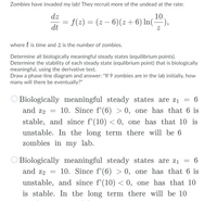 Zombies have invaded my lab! They recruit more of the undead at the rate:
dz
= f(2) = (z – 6)(z + 6) In(÷),
10
dt
where t is time and Z is the number of zombies.
Determine all biologically meaningful steady states (equilibrium points).
Determine the stability of each steady state (equlibrium point) that is biologically
meaningful, using the derivative test.
Draw a phase-line diagram and answer: "If 9 zombies are in the lab initially, how
many will there be eventually?"
Biologically meaningful steady states are z1
and z2 = 10. Since f'(6) > 0, one has that 6 is
6
stable, and since f'(10) < 0, one has that 10 is
unstable. In the long term there will be 6
zombies in my lab.
Biologically meaningful steady states are z1 = 6
and z2 = 10. Since f'(6) > 0, one has that 6 is
unstable, and since f'(10) < 0, one has that 10
is stable. In the long term there will be 10
