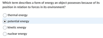 Which term describes a form of energy an object possesses because of its
position in relation to forces in its environment?
thermal energy
Opotential energy
kinetic energy
nuclear energy