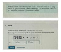 A LASIK vision-correction system uses a laser that emits 10-ns-long
pulses of light, each with 2.4 mJ of energy. The laser beam is focused
to a 0.85-mm-diameter circle on the cornea.
Part A
What is the electric field amplitude of the light wave at the cornea?
Express your answer to two significant figures and include the appropriate units.
HA
Value
Units
!3D
Submit
Request Answer
