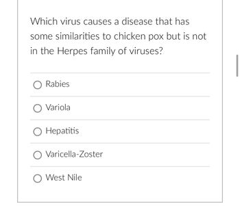 Which virus causes a disease that has
some similarities to chicken pox but is not
in the Herpes family of viruses?
O Rabies
O Variola
O Hepatitis
O Varicella-Zoster
O West Nile