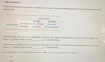 7. High-tech Industry
Synergy and Dynaco are the only two firms in a specific high-tech industry. They face the following payoff matrix as they decide upon the size of their
research budget:
Dynaco's Decision
Synergy's Decision
Large Budget
Large Budget $30 million, $20 million
Small Budget
$0, $30 million
If Synergy believes Dynaco will go with a large budget, it will choose a
choose a budget. Therefore, Synergy
True
Small Budget
$70 million, 50
$50 million, $40 million
False
If Dynaco believes Synergy will go with a large budget, it will choose a
choose a budget. Therefore, Dynaco
budget. If Synergy believes Dynaco will go with a small budget, it will
a dominant strategy.
True or False: There is a Nash equilibrium for this scenario. (Hint: Look closely at the definition of Nash equilibrium.)
budget. If Dynaco believes Synergy will go with a small budget, it will
a dominant strategy.