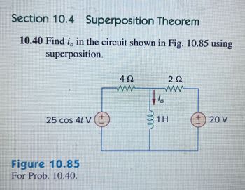 Section 10.4 Superposition Theorem
10.40 Find i, in the circuit shown in Fig. 10.85 using
superposition.
25 cos 4t V
Figure 10.85
For Prob. 10.40.
4 Ω
ww
2 Ω
www
1 H
+20 V