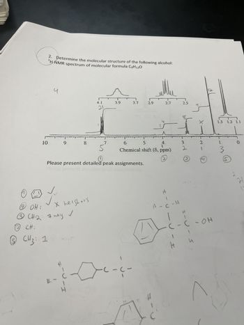 S
10
2 CH:
2. Determine the molecular structure of the following alcohol:
¹H NMR spectrum of molecular formula C9H12O
CH₂: 1
J
TT
9
JJ
19 OH:
сна
і
3 CH ₂: 7 ney
L
X heighors
✓
-
8
H
Please present detailed peak assignments.
I.
4.1
21
7
3.9
3.7
T
MUSAS
-C-(-
F
5
6
4
Chemical shift (8, ppm)
2
-
2.9
V
+
и
2.7 2.5
H
H
A-C-H
--
I
@ pw.
H
±-U-I
4
X
2
-
4
12
он
C-OH
L
1.3 1.2 1.1
I
M.
S
0
H
1