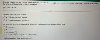 Given the following function, (a) does the parabola open upward or downward; (b) determine whether there is a maximum or a minimum value; (c) find
the vertex; and (d) rewrite the function in vertex form.
f(x) = - 4x² - 4x +7
(a) Select the correct choice below.
OA. The parabola opens upward.
OB. The parabola opens downward.
(b) Determine whether the parabola has a maximum value or a minimum value and find the value.
OA. minimum
B. maximum
(c) The vertex is
(Type an ordered pair, using integers or fractions.)
(d) The vertex form of the function is f(x) =