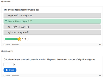 Question 12:
The overall redox reaction would be:
2 Ag + Pb2+ --> 2 Ag+ + Pb
2 Ag++ Pb --> 2 Ag + Pb2+
Ag + Pb2+ --> Ag* + Pb
Ag++ Pb-> Ag + Pb2+
1/1
Reuse <> Embed
Question 13:
Calculate the standard cell potential in volts. Report to the correct number of significant figures:
Check
Reuse
<> Embed
H-P
H-P