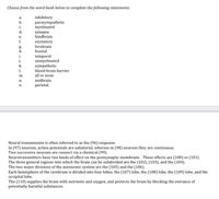 Choose from the word bank below to complete the following statements.
inhibitory
parasympathetic
myelinated
a.
b.
C.
d.
synapse
hindbrain
е.
excitatory
forebrain
f.
g.
h.
frontal
i.
j.
k.
temporal
unmyelinated
sympathetic
1.
blood-brain barrier
m.
all or none
midbrain
parietal
n.
0.
Neural transmission is often referred to as the (96) response.
In (97) neurons, action potentials are saltatorial, whereas in (98) neurons they are continuous.
Two successive neurons are connect via a chemical (99).
Neurotransmitters have two kinds of effect on the postsynaptic membrane. These effects are (100) or (101).
The three general regions into which the brain can be subdivided are the (102), (103), and the (104).
The two major divisions of the autonomic system are the (105) and the (106).
Each hemisphere of the cerebrum is divided into four lobes; the (107) lobe, the (108) lobe, the (109) lobe, and the
occipital lobe.
The (110) supplies the brain with nutrients and oxygen, and protects the brain by blocking the entrance of
potentially harmful substances.
