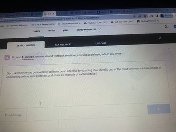 yt/c Study t
C
C Discuss
ucts
165389 b Clr x
ns-and-answers/operations-management-question/e4addf71-8098-4e70-8865-a49e88f1696b
Mensah, Richard -...
SEARCH LIBRARY
Oracle PeopleSoft S...
learn
Add Image
(51,893
write
I
2012 M
Oracle PeopleSoft S...
plus
ASK AN EXPERT
Regres
A Linear
A IAA AUCTION CENT...
study resources
LIVE CHAT
t-table.
Browse 8+ million homework and textbook solutions, concept explainers, videos and more.
A statis
AA IAA AUCTION CENT...
+
Discuss whether you believe time series to be an effective forecasting tool. Identify two of the most common mistakes made in
completing a time series forecast and share an example of each mistake.
ES
☆
Sterling National Ba...
Paused
X
R