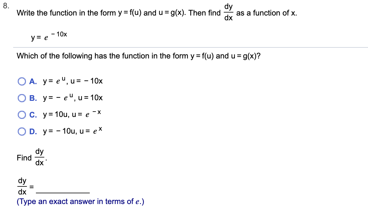 8.
Write the function in the form y = f(u) and u=g(x). Then find
as a function of x.
dx
-10x
ye
= g(x)?
Which of the following has the function in the form y f(u) and u
O A. y eu, u = -10x
В. у%3— еЧ, и%3D 10х
O C. y=1Ou, u = e -X
O D. y-10u, u = eX
dy
Find
dx
dy
dx
(Type an exact answer in terms of e.)
