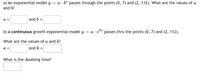 a) An exponential model y = a · bª passes through the points (0, 7) and (2, 112). What are the values of a
and b?
a =
and b =
b) A continuous growth exponential model y = a ·
passes thru the points (0, 7) and (2, 112).
What are the values of a and k?
а 3
and k =
What is the doubling time?
