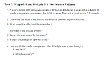 Task 3: Single-Slit and Multiple Slit Interference Patterns
1. A laser emitting light with a wavelength of 560 nm is directed at a single slit, producing an
interference pattern on a screen that is 3.0 m away. The central maximum is 5.0 cm wide.
a. Determine the width of the slit and the distance between adjacent maxima.
b. What would the effect on this pattern be, if
i. the width of the slit was smaller?
ii. the screen was moved further away?
iii. a larger wavelength of light was used?
c. How would this interference pattern differ if the light was shone through a
i. double slit?
ii. diffraction grating?