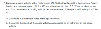 2. Suppose a space vehicle with a rest mass of 150 000 kg travels past the International Space
Station at a constant speed of 2.6 x 108 m/s with respect to the I.S.S. When an observer on
the I.S.S. measures the moving vehicle, her measurement of the space vehicle length is 25.0
m.
a. Determine the relativistic mass of the space vehicle.
b. Determine the length of the space vehicle as measured by an astronaut on the space
vehicle.