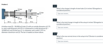 Problem 1
F
A
60 in.
B
34 kips
34 kips
40 in.
18 kips
18 kips
30 in.
25 kips
A hollow steel [E = 30,000 ksi] tube (1) with an outside diameter of 2.75
in. and a wall thickness of 0.25 in. is fastened to a solid aluminum [E =
10,000 ksi] rod (2) that has a 2-in.-diameter and a solid 1.375-in.-
diameter aluminum rod (3). The bar is loaded as shown above.
1
2
3
"
What is the change in length of steel tube (1) in inches? (Elongation is
considered positive.)
Type your answer...
What is the total change in length of the setup in inches? (Elongation is
considered positive.)
Type your answer...
|-
What is the max normal stress in the setup in ksi? (Tension is considere
positive.)
Type your answer...