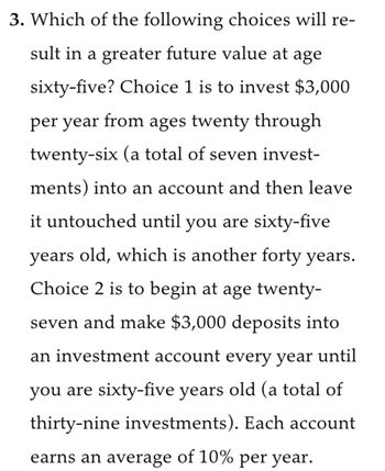 3. Which of the following choices will re-
sult in a greater future value at age
sixty-five? Choice 1 is to invest $3,000
per year from ages twenty through
twenty-six (a total of seven invest-
ments) into an account and then leave
it untouched until you are sixty-five
years old, which is another forty years.
Choice 2 is to begin at age twenty-
seven and make $3,000 deposits into
an investment account every year until
you are sixty-five years old (a total of
thirty-nine investments). Each account
earns an average of 10% per year.