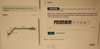 The link AB has an angular velocity of 3.9 rad/s.
(Figure 1)
Figure
0.5 m
B
10-45°
1.5 m
< 1 of 1 >
Part B
transcript Determine the angular velocity of link BC at the instant 0 = 45°,
measured counterclockwise.
Express your answer to three significant figures and include the appropriate units.
Enter positive value if the angular velocity is counterclockwise and negative value
if the angular velocity is clockwise.
WBC =
Submit
ΑΣΦ
Request Answer
Part C Complete previous part(s)
vec
?
rad/s
Next >