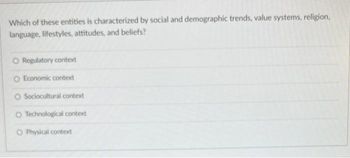 Which of these entities is characterized by social and demographic trends, value systems, religion,
language, lifestyles, attitudes, and beliefs?
O Regulatory context
O Economic context
O Sociocultural context
O Technological context
O Physical context