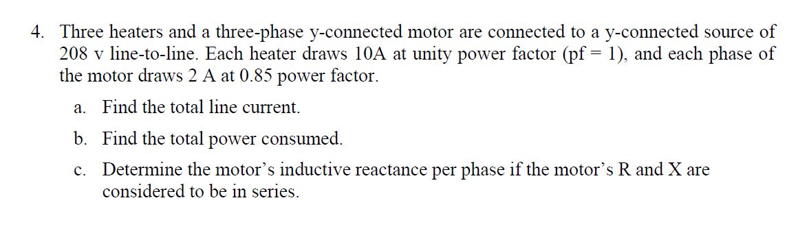 4. Three heaters and a three-phase y-connected motor are connected to a y-connected source of
208 v line-to-line. Each heater draws 10A at unity power factor (pf 1), and each phase of
the motor draws 2 A at 0.85 power factor
a. Find the total line current
b. Find the total power consumed.
Determine the motor's inductive reactance per phase if the motor's R and X are
considered to be in series
C.
