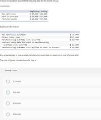 Chavez Corporation reported the following data for the month of July.
Inventorles:
Beginning Ending
$ 47,000 $40,000
$ 26,000 $37,000
$ 42, 000 $57,000
Raw materials
Work in process
Finished goods
Additional Information:
$ 76,000
$101,000
$ 69,000
Raw materials purchases
Direct labor cost
Manufacturing overhead cost incurred
Indirect materials included in manufacturing
$ 12,000
$ 68,000
overhead cost incurred
Manufacturing overhead cost applied to Work in Process
Any underapplied or overapplied manufacturing overhead Is closed out to cost of goods sold.
The cost of goods manufactured for July is:
Multiple Cholce
$229.000
$251,000
$240,000
$252,000
