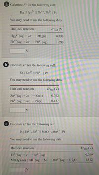 a Calculate E° for the following cell:
Hg | Hg22* || Pb4*, Pb2* | Pt
You may need to use the following data:
Half-cell reaction
E°red (V)
2+
Hg2 "(aq) + 2e 2Hg(1)
0.796
Pb4(ag) + 2e → Pb2*(aq)
1.690
V
b Calculate E° for the following cell:
Zn | Zn2* || Pb2+ || Pb
You may need to use the following data:
Half-cell reaction
E°red (V)
Zn-*(aq) + 2e → Zn(s)
-0.762
Pb2*(aq) + 2e → Pb(s)
-0.127
V
c Calculate E° for the following cell:
Pt | Fe2", Fe3* || MnO4 , Mn²* | Pt
You may need to use the following data:
Half-cell reaction
E°red (V)
Fe (aq) + e → Fe2*(aq)
MnO4 (aq) + 8H"(aq) + 5e→ Mn2"(aq) + 4H20
0.769
1.512
V
