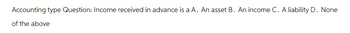 Accounting type Question: Income received in advance is a A. An asset B. An income C. A liability D. None
of the above