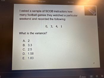 Font
Paragraphi
I asked a sample of SCOB instructors how
many football games they watched a particular
weekend and recorded the following:
A. 2
B. 3.3
C. 2.5
D. 1.58
E. 1.83
0, 3, 4, 1
What is the variance?
Drawing
<
: Notes
Editing 1
19
37
BE