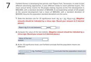 7
Fairfield Homes is developing two parcels near Pigeon Fork, Tennessee. In order to test
different advertising approaches, it uses different media to reach potential buyers. The
mean annual family income for 18 people making inquiries at the first development is
$162,000, with a standard deviation of $40,000. A corresponding sample of 29 people
at the second development had a mean of $181,000, with a standard deviation of
$29,000. Assume the population standard deviations are the same.
1. State the decision rule for .01 significance level: Ho: M₁ = M2; H₁:4₁ # 2. (Negative
amounts should be indicated by a minus sign. Round your answers to 3 decimal
places.)
Reject Ho if t is not between
2. Compute the value of the test statistic. (Negative amount should be indicated by a
minus sign. Round your answer to 2 decimal places.)
Value of the test
statistic
and
3. At the .01 significance level, can Fairfield conclude that the population means are
different?
(Click to select) Ho. Fairfield (Click to select) conclude that the population means are
different.