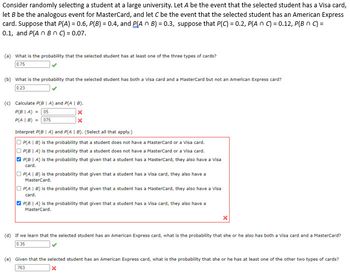 Consider randomly selecting a student at a large university. Let A be the event that the selected student has a Visa card,
let B be the analogous event for MasterCard, and let C be the event that the selected student has an American Express
card. Suppose that P(A) = 0.6, P(B) = 0.4, and P(A n B) = 0.3, suppose that P(C) = 0.2, P(An C) = 0.12, P(B n C) =
0.1, and P(A n Bn C) = 0.07.
(a) What is the probability that the selected student has at least one of the three types of cards?
0.75
(b) What is the probability that the selected student has both a Visa card and a MasterCard but not an American Express card?
0.23
(c) Calculate P(B | A) and P(AIB).
P(BIA) = .05
P(A | B) = 075
X
X
Interpret P(BIA) and P(A | B). (Sellect all that apply.)
P(AIB) is the probability that a student does not have a MasterCard or a Visa card.
OP(BIA) is the probability that a student does not have a MasterCard or a Visa card.
P(BIA) is the probability that given that a student has a MasterCard, they also have a visa
card.
P(AIB) is the probability that given that a student has a Visa card, they also have a
MasterCard.
OP(AIB) is the probability that given that a student has a MasterCard, they also have a Visa
card.
P(BIA) is the probability that given that a student has a Visa card, they also have a
MasterCard.
X
(d) If we learn that the selected student has an American Express card, what is the probability that she or he also has both a Visa card and a MasterCard?
0.35
(e) Given that the selected student has an American Express card, what is the probability that she or he has at least one of the other two types of cards?
763
x