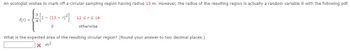 An ecologist wishes to mark off a circular sampling region having radius 13 m. However, the radius of the resulting region is actually a random variable R with the following pdf.
--
1-(13-)²]
f(r) = .
0
12 ≤ r ≤ 14
otherwise
What is the expected area of the resulting circular region? (Round your answer to two decimal places.)
x m²