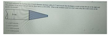 A 10-inch industrial fire hydrant has a 6-inch diameter fire hose with a 0.77-inch nozzle that discharges a water jet into the air on the right end.
The pressure in the hose is 60 psi and the flow rate is 2,236 GPM. What is the resultant axial force (net value only) the water exerts on the
nozzle, in pounds?
6-in.
Oa. 6,873 pounds
Ob. 8,473 pounds
Oc. 10,854 pounds
Od. 12,926 pounds