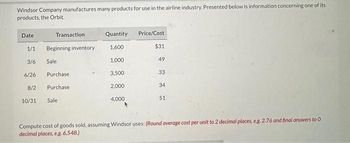 Windsor Company manufactures many products for use in the airline industry. Presented below is information concerning one of its
products, the Orbit.
Date
1/1
3/6
6/26
8/2
10/31
Transaction
Beginning inventory
Sale
Purchase
Purchase
Sale
Quantity
1,600
1,000
3,500
2,000
4,000
Price/Cost
$31
49
33
34
51
Compute cost of goods sold, assuming Windsor uses: (Round average cost per unit to 2 decimal places, e.g. 2.76 and final answers to 0
decimal places, e.g. 6,548.)