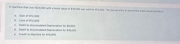 A machine that cost $24,000 with a book value of $18,000 was sold for $12,000. The journal entry to record this event would include a
a. Gain of $12,000
b. Loss of $12,000
c. Debit to Accumulated Depreciation for $6,000
d. Debit to Accumulated Depreciation for $18,000
e. Credit to Machine for $18,000